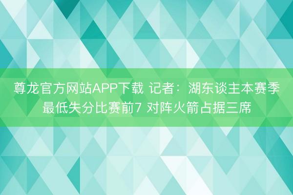 尊龙官方网站APP下载 记者:湖东谈主本赛季最低失分比赛前7 对阵火箭占据三席