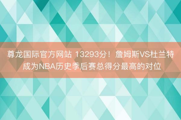 尊龙国际官方网站 13293分!詹姆斯VS杜兰特 成为NBA历史季后赛总得分最高的对位