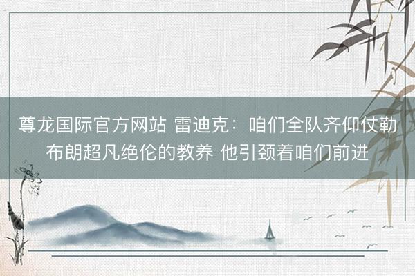 尊龙国际官方网站 雷迪克:咱们全队齐仰仗勒布朗超凡绝伦的教养 他引颈着咱们前进