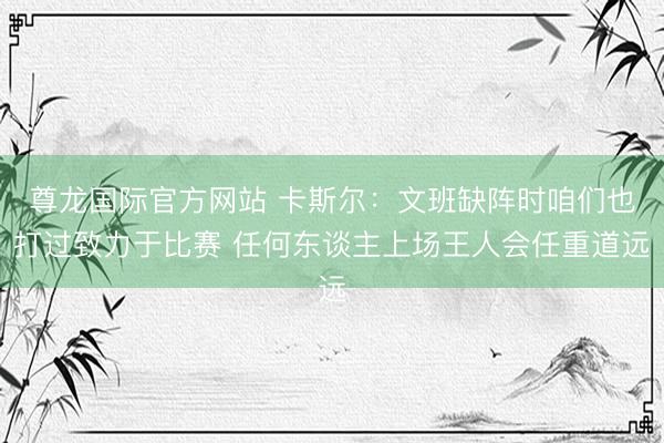 尊龙国际官方网站 卡斯尔:文班缺阵时咱们也打过致力于比赛 任何东谈主上场王人会任重道远