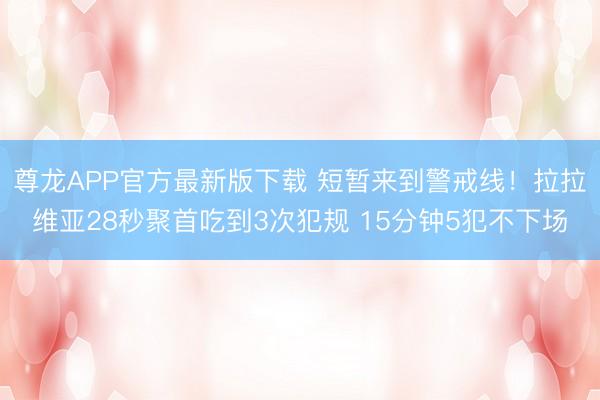 尊龙APP官方最新版下载 短暂来到警戒线!拉拉维亚28秒聚首吃到3次犯规 15分钟5犯不下场