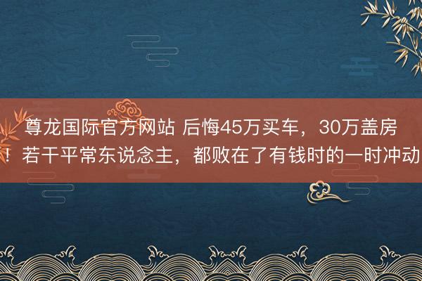 尊龙国际官方网站 后悔45万买车,30万盖房!若干平常东说念主,都败在了有钱时的一时冲动