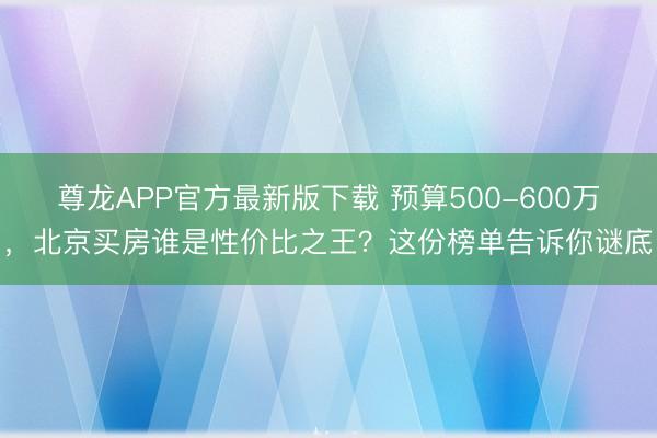 尊龙APP官方最新版下载 预算500-600万,北京买房谁是性价比之王?这份榜单告诉你谜底