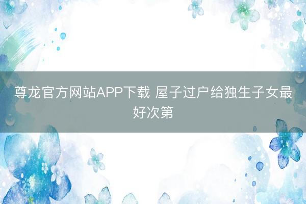 尊龙官方网站APP下载 屋子过户给独生子女最好次第