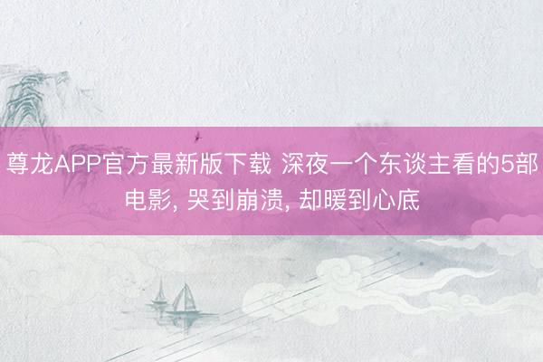 尊龙APP官方最新版下载 深夜一个东谈主看的5部电影, 哭到崩溃, 却暖到心底