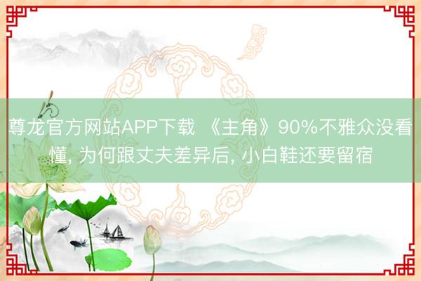 尊龙官方网站APP下载 《主角》90%不雅众没看懂, 为何跟丈夫差异后, 小白鞋还要留宿