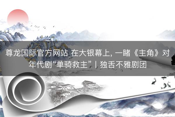 尊龙国际官方网站 在大银幕上, 一睹《主角》对年代剧“单骑救主”丨独舌不雅剧团