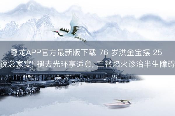 尊龙APP官方最新版下载 76 岁洪金宝摆 25 说念家宴! 褪去光环享适意, 三餐焰火诊治半生障碍