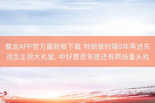 尊龙APP官方最新版下载 特朗普时隔9年再进东说念主民大礼堂, 中好意思年底还有两场重头戏
