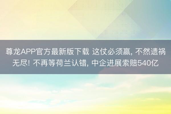 尊龙APP官方最新版下载 这仗必须赢, 不然遗祸无尽! 不再等荷兰认错, 中企进展索赔540亿