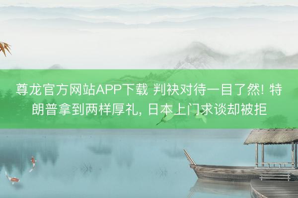 尊龙官方网站APP下载 判袂对待一目了然! 特朗普拿到两样厚礼, 日本上门求谈却被拒