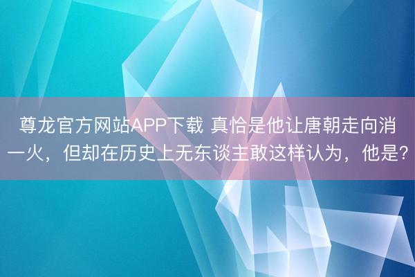 尊龙官方网站APP下载 真恰是他让唐朝走向消一火,但却在历史上无东谈主敢这样认为,他是?