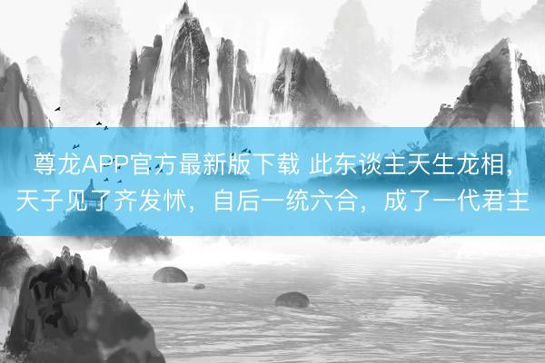 尊龙APP官方最新版下载 此东谈主天生龙相,天子见了齐发怵,自后一统六合,成了一代君主