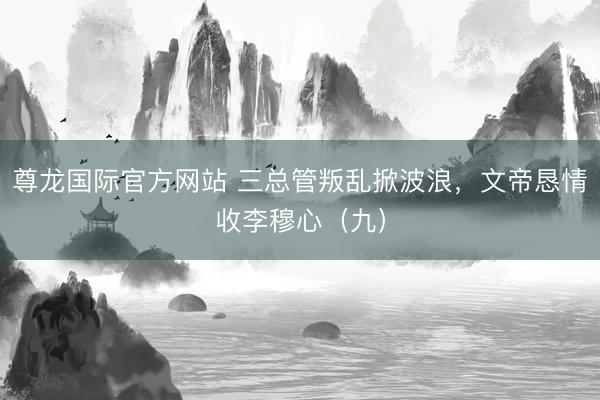 尊龙国际官方网站 三总管叛乱掀波浪,文帝恳情收李穆心(九)