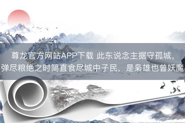 尊龙官方网站APP下载 此东说念主据守孤城,弹尽粮绝之时简直食尽城中子民,是枭雄也曾妖魔