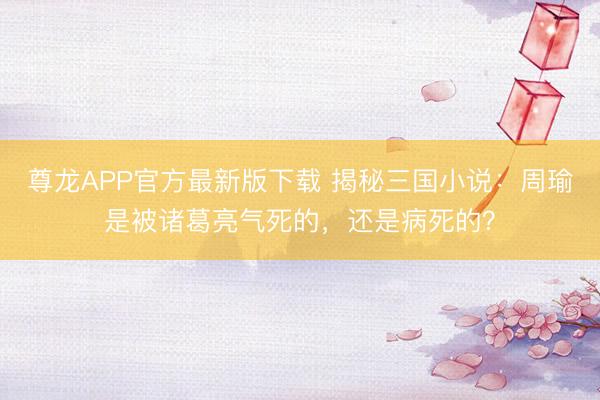 尊龙APP官方最新版下载 揭秘三国小说:周瑜是被诸葛亮气死的,还是病死的?