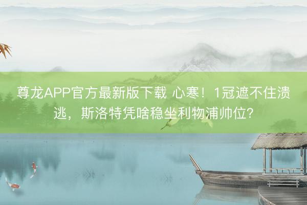 尊龙APP官方最新版下载 心寒!1冠遮不住溃逃,斯洛特凭啥稳坐利物浦帅位?