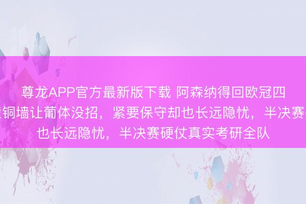尊龙APP官方最新版下载 阿森纳得回欧冠四强门票,注重铁壁铜墙让葡体没招,紧要保守却也长远隐忧,半决赛硬仗真实考研全队