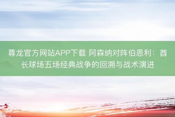 尊龙官方网站APP下载 阿森纳对阵伯恩利:酋长球场五场经典战争的回溯与战术演进