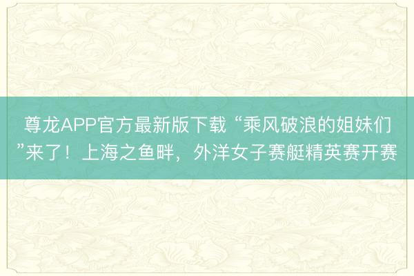 尊龙APP官方最新版下载 “乘风破浪的姐妹们”来了!上海之鱼畔,外洋女子赛艇精英赛开赛