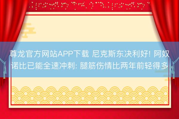 尊龙官方网站APP下载 尼克斯东决利好! 阿奴诺比已能全速冲刺: 腿筋伤情比两年前轻得多