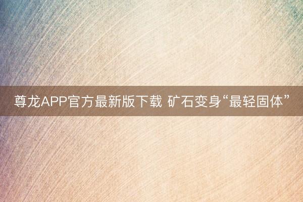 尊龙APP官方最新版下载 矿石变身“最轻固体”