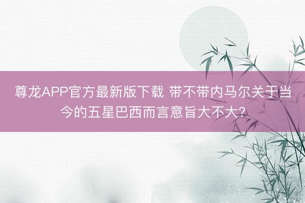 尊龙APP官方最新版下载 带不带内马尔关于当今的五星巴西而言意旨大不大?