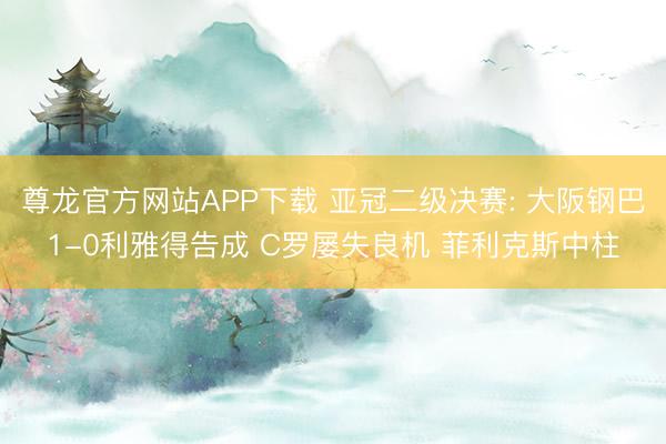 尊龙官方网站APP下载 亚冠二级决赛: 大阪钢巴1-0利雅得告成 C罗屡失良机 菲利克斯中柱