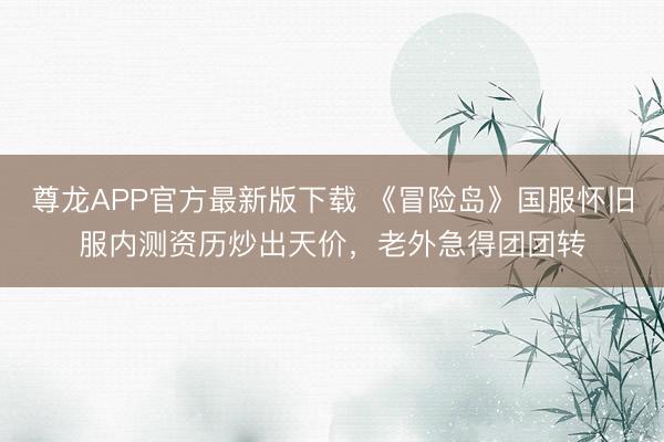 尊龙APP官方最新版下载 《冒险岛》国服怀旧服内测资历炒出天价,老外急得团团转