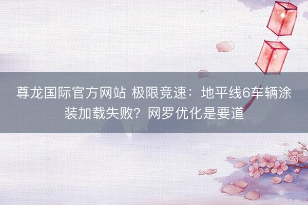 尊龙国际官方网站 极限竞速:地平线6车辆涂装加载失败?网罗优化是要道
