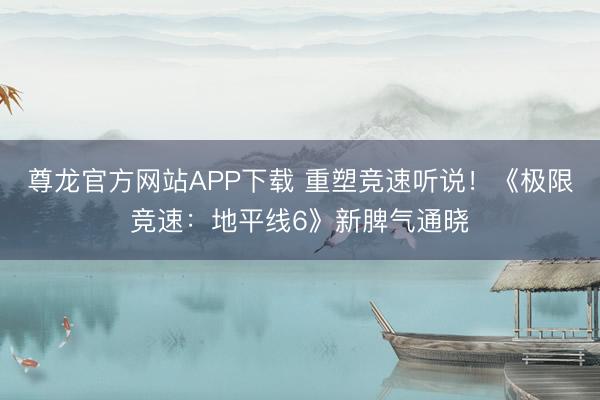 尊龙官方网站APP下载 重塑竞速听说!《极限竞速:地平线6》新脾气通晓