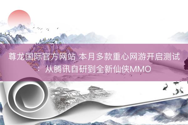 尊龙国际官方网站 本月多款重心网游开启测试：从腾讯自研到全新仙侠MMO
