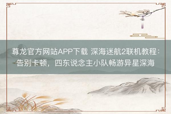 尊龙官方网站APP下载 深海迷航2联机教程:告别卡顿,四东说念主小队畅游异星深海