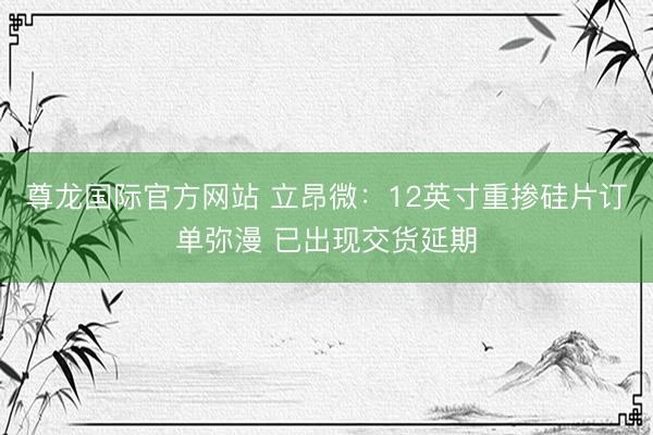 尊龙国际官方网站 立昂微:12英寸重掺硅片订单弥漫 已出现交货延期