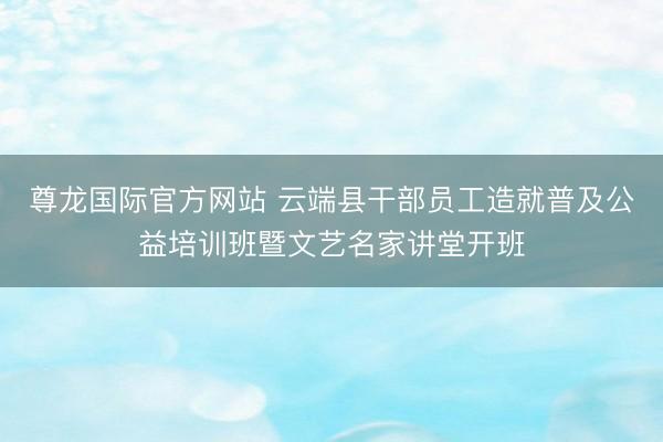 尊龙国际官方网站 云端县干部员工造就普及公益培训班暨文艺名家讲堂开班