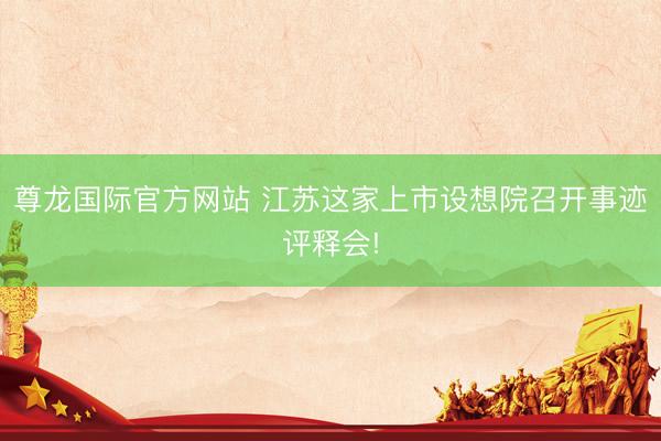 尊龙国际官方网站 江苏这家上市设想院召开事迹评释会!