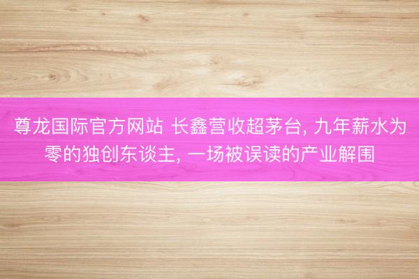 尊龙国际官方网站 长鑫营收超茅台, 九年薪水为零的独创东谈主, 一场被误读的产业解围