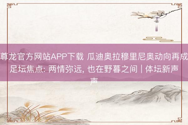 尊龙官方网站APP下载 瓜迪奥拉穆里尼奥动向再成足坛焦点: 两情弥远, 也在野暮之间 | 体坛新声