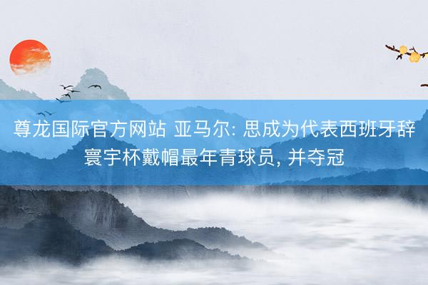 尊龙国际官方网站 亚马尔: 思成为代表西班牙辞寰宇杯戴帽最年青球员, 并夺冠