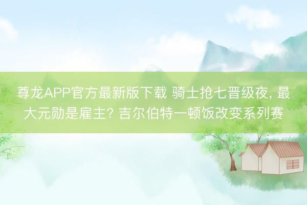 尊龙APP官方最新版下载 骑士抢七晋级夜, 最大元勋是雇主? 吉尔伯特一顿饭改变系列赛
