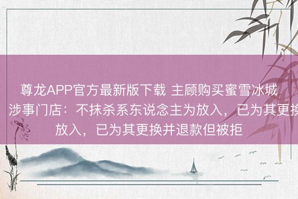 尊龙APP官方最新版下载 主顾购买蜜雪冰城喝出一只苍蝇,涉事门店:不抹杀系东说念主为放入,已为其更换并退款但被拒