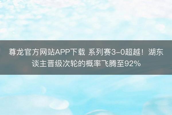尊龙官方网站APP下载 系列赛3-0超越!湖东谈主晋级次轮的概率飞腾至92%