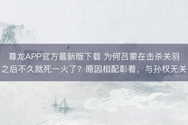 尊龙APP官方最新版下载 为何吕蒙在击杀关羽之后不久就死一火了?原因相配彰着,与孙权无关