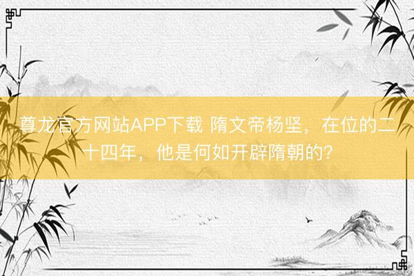 尊龙官方网站APP下载 隋文帝杨坚,在位的二十四年,他是何如开辟隋朝的?