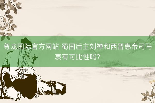 尊龙国际官方网站 蜀国后主刘禅和西晋惠帝司马衷有可比性吗?