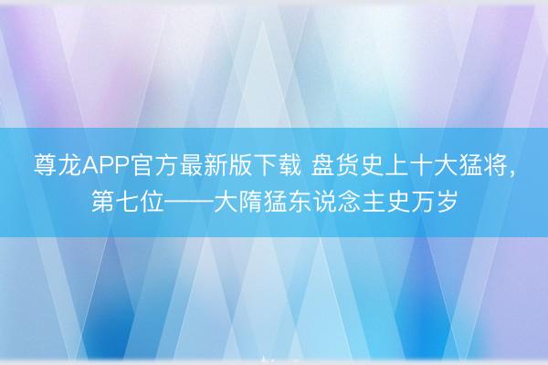 尊龙APP官方最新版下载 盘货史上十大猛将,第七位——大隋猛东说念主史万岁