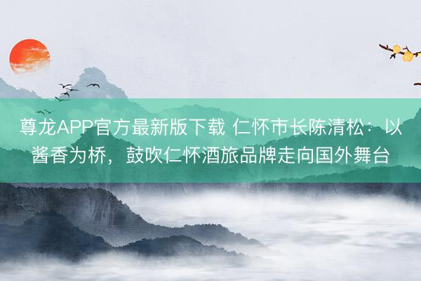 尊龙APP官方最新版下载 仁怀市长陈清松:以酱香为桥,鼓吹仁怀酒旅品牌走向国外舞台