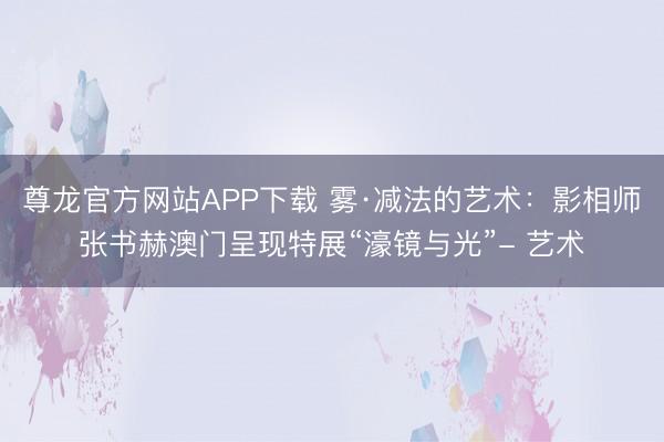 尊龙官方网站APP下载 雾·减法的艺术：影相师张书赫澳门呈现特展“濠镜与光”- 艺术