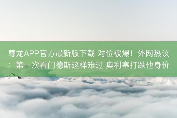 尊龙APP官方最新版下载 对位被爆!外网热议:第一次看门德斯这样难过 奥利塞打跌他身价