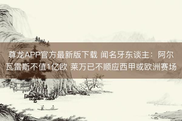 尊龙APP官方最新版下载 闻名牙东谈主:阿尔瓦雷斯不值1亿欧 莱万已不顺应西甲或欧洲赛场